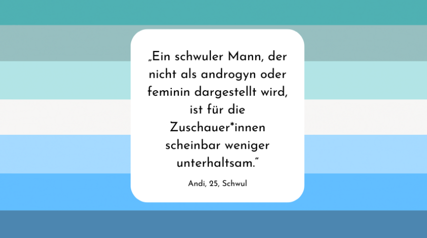 Grafik, deren Hintergrund die schwule Flagge ist. Im Vordergrund befindet sich ein weiß unterlegtes Textfeld. Im Textfeld steht das Zitat: "Ein schwuler Mann, der nicht als androgyn oder feminin dargestellt wird, ist für den Zuschauer scheinbar weniger unterhaltsam." Unter diesem Zitat steht "Andi, 25, Schwul".