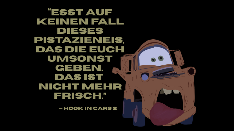 „Esst auf keinen Fall das Pistazienies, das die euch umsonst geben. Das ist nicht mehr frisch.“ Das bekannte Zitat von Hook aus Cars 2