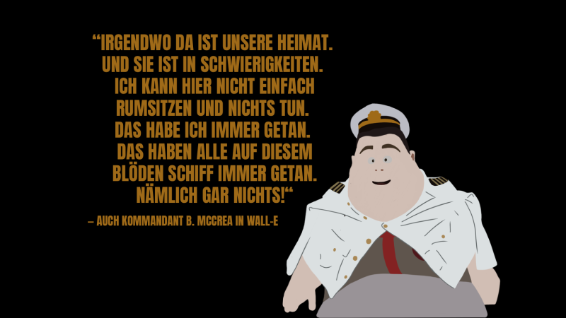 „Irgendwo da ist unsere Heimat. Und sie ist in Schwierigkeiten. Ich kann hier nicht einfach rumsitzen und nichts tun. Das habe ich immer getan. Das haben alle auf diesem blöden Schiff immer getan. Nämlich gar nichts!“ Das Umweltzitat vom Kommandanten aus Wall-E