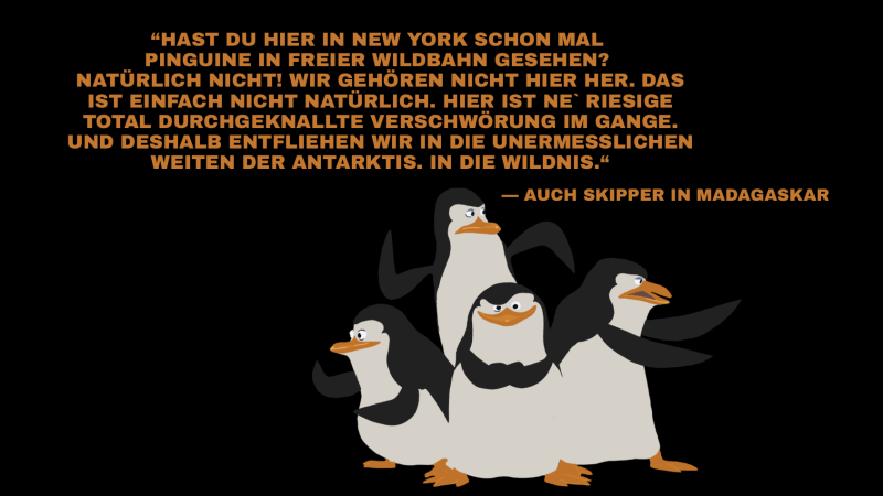 „Hast du hier in New York schon mal Pinguine in freier Wildbahn gesehen? Natürlich nicht! Wir gehören nicht hier her. Das ist einfach einfach nicht natürlich. Hier ist ne riesige total durchgeknallte Verschwörung im Gange. Und deshalb entfliehen wir in die unermesslichen Weiten der Antarktis. In die Wildnis.“ Das Umwelt-Zitat von Skipper aus Mdagaskar 